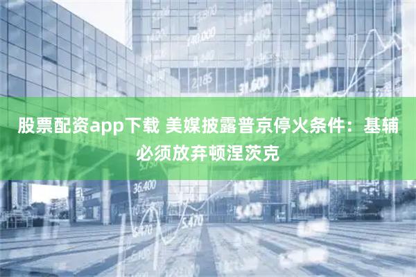 股票配资app下载 美媒披露普京停火条件：基辅必须放弃顿涅茨克