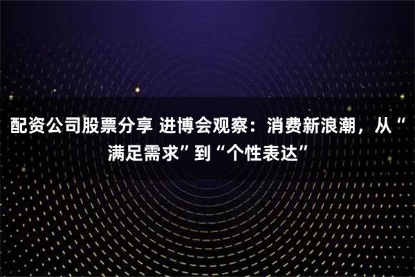 配资公司股票分享 进博会观察：消费新浪潮，从“满足需求”到“个性表达”
