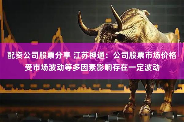 配资公司股票分享 江苏神通：公司股票市场价格受市场波动等多因素影响存在一定波动