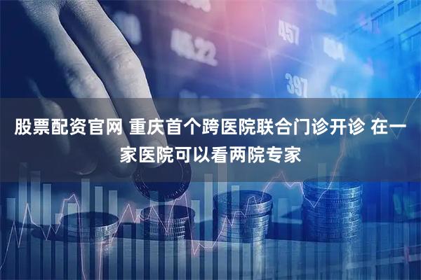 股票配资官网 重庆首个跨医院联合门诊开诊 在一家医院可以看两院专家