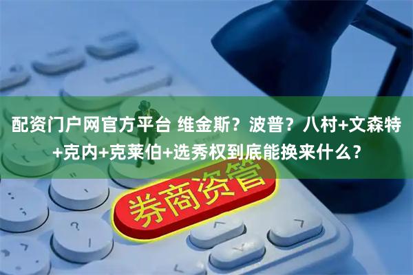 配资门户网官方平台 维金斯？波普？八村+文森特+克内+克莱伯+选秀权到底能换来什么？