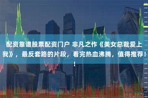 配资靠谱股票配资门户 非凡之作《美女总裁爱上我》，最反套路的片段，看完热血沸腾，值得推荐！