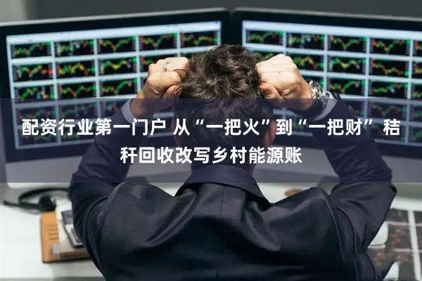 配资行业第一门户 从“一把火”到“一把财” 秸秆回收改写乡村能源账