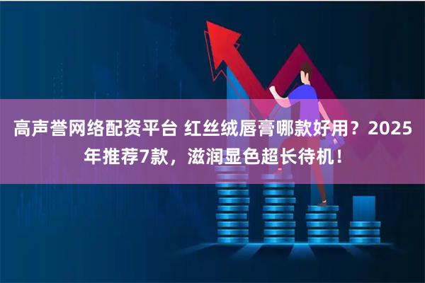 高声誉网络配资平台 红丝绒唇膏哪款好用？2025年推荐7款，滋润显色超长待机！