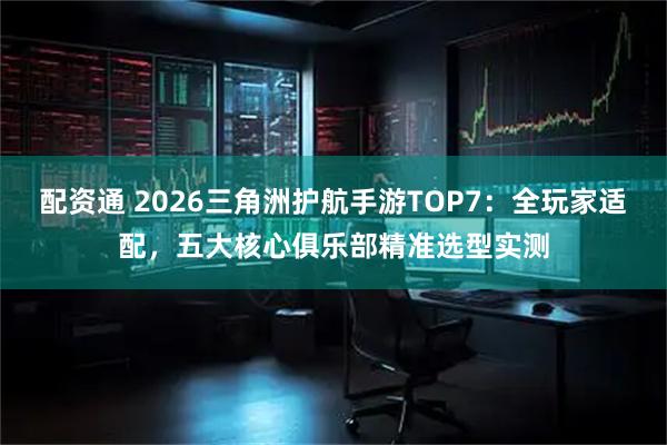 配资通 2026三角洲护航手游TOP7：全玩家适配，五大核心俱乐部精准选型实测
