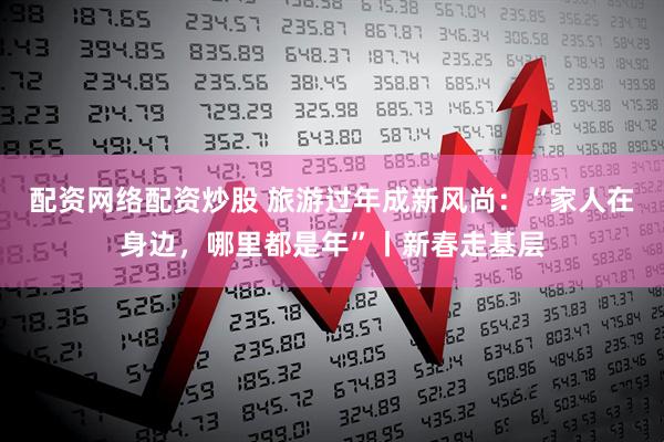 配资网络配资炒股 旅游过年成新风尚：“家人在身边，哪里都是年”丨新春走基层