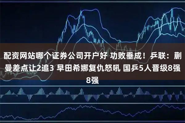 配资网站哪个证券公司开户好 功败垂成！乒联：蒯曼差点让2追3 早田希娜复仇怒吼 国乒5人晋级8强