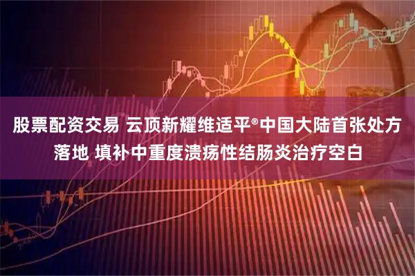 股票配资交易 云顶新耀维适平®中国大陆首张处方落地 填补中重度溃疡性结肠炎治疗空白