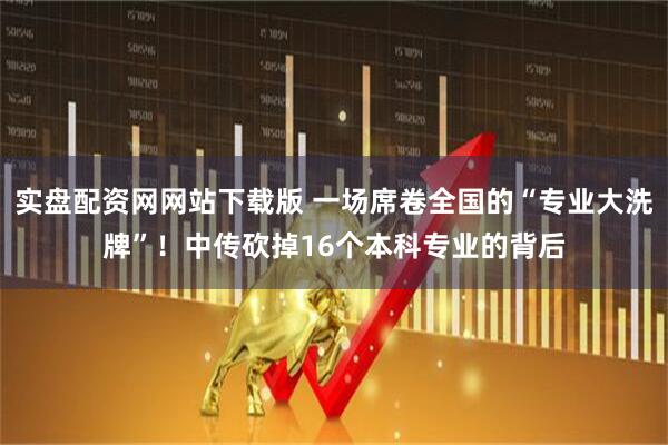 实盘配资网网站下载版 一场席卷全国的“专业大洗牌”！中传砍掉16个本科专业的背后
