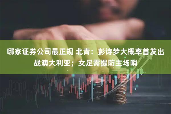 哪家证券公司最正规 北青：彭诗梦大概率首发出战澳大利亚；女足需提防主场哨
