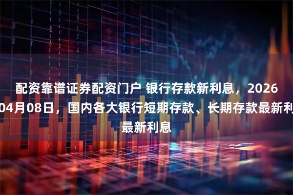配资靠谱证券配资门户 银行存款新利息,2026年04月08日,国内各大银行短期存款、长期存款最新利息